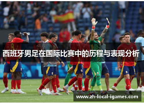 西班牙男足在国际比赛中的历程与表现分析 西班牙男足在国际比赛中的历程与表现分析