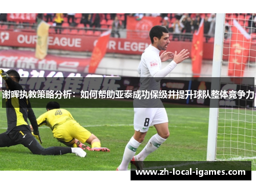 谢晖执教策略分析:如何帮助亚泰成功保级并提升球队整体竞争力 谢晖执教策略分析:如何帮助亚泰成功保级并提升球队整体竞争力