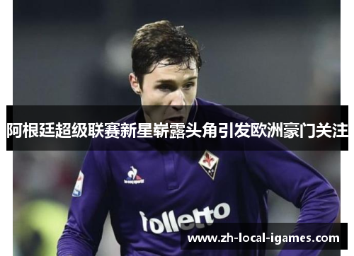 阿根廷超级联赛新星崭露头角引发欧洲豪门关注 阿根廷超级联赛新星崭露头角引发欧洲豪门关注