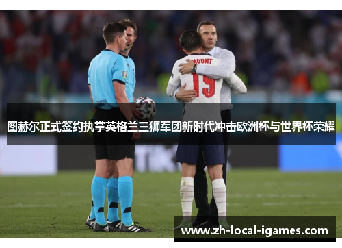 图赫尔正式签约执掌英格兰三狮军团新时代冲击欧洲杯与世界杯荣耀